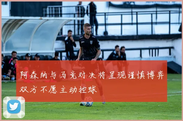 阿森纳与马竞对决将呈现谨慎博弈双方不愿主动控球