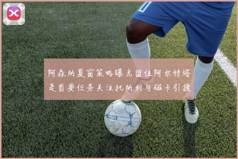 阿森纳夏窗策略曝光留住阿尔特塔是首要任务关注托纳利与磁卡引援动态