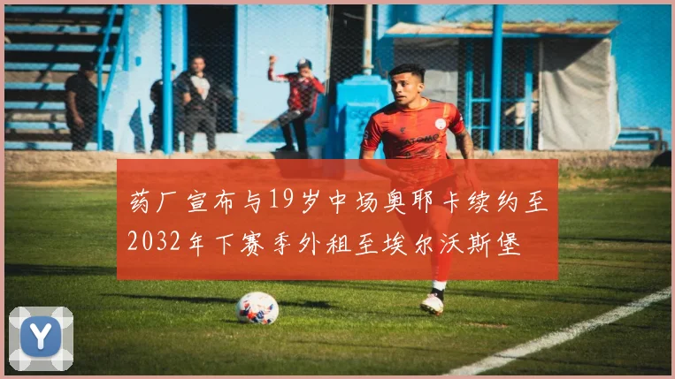 药厂宣布与19岁中场奥耶卡续约至2032年下赛季外租至埃尔沃斯堡