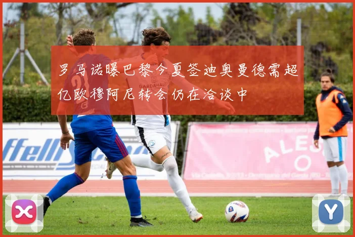 罗马诺曝巴黎今夏签迪奥曼德需超亿欧穆阿尼转会仍在洽谈中