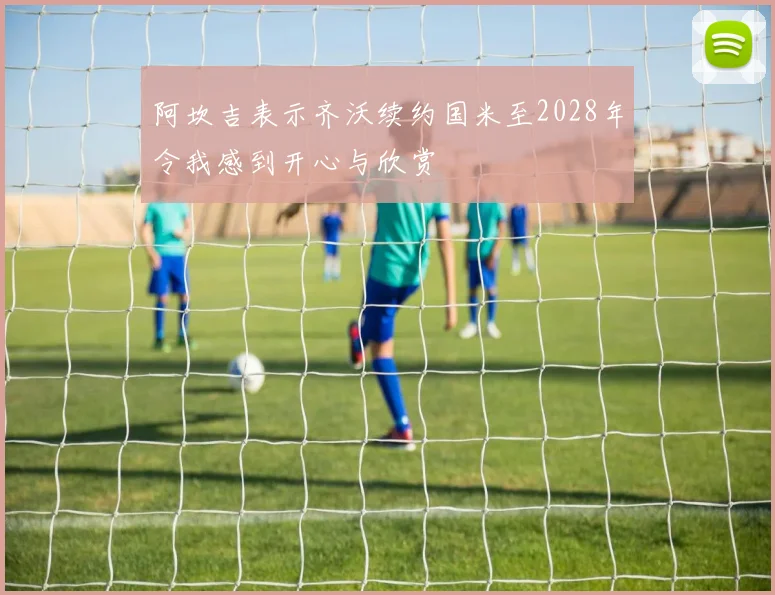阿坎吉表示齐沃续约国米至2028年令我感到开心与欣赏