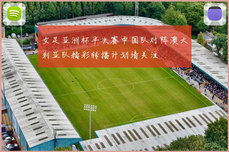 女足亚洲杯半决赛中国队对阵澳大利亚队精彩转播计划请关注