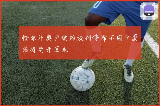 恰尔汗奥卢续约谈判停滞不前今夏或将离开国米