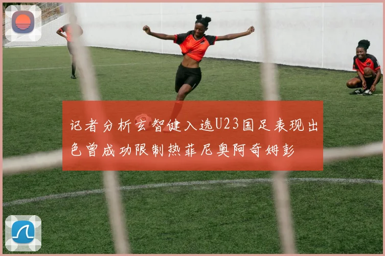 记者分析玄智健入选U23国足表现出色曾成功限制热菲尼奥阿奇姆彭