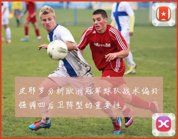 皮耶罗分析欧洲冠军球队战术偏好强调四后卫阵型的重要性