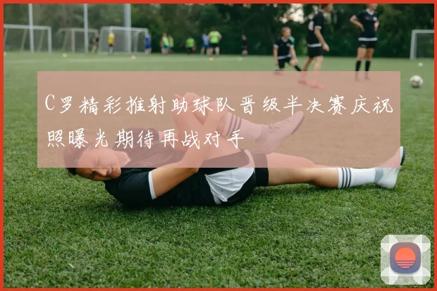 C罗精彩推射助球队晋级半决赛庆祝照曝光期待再战对手