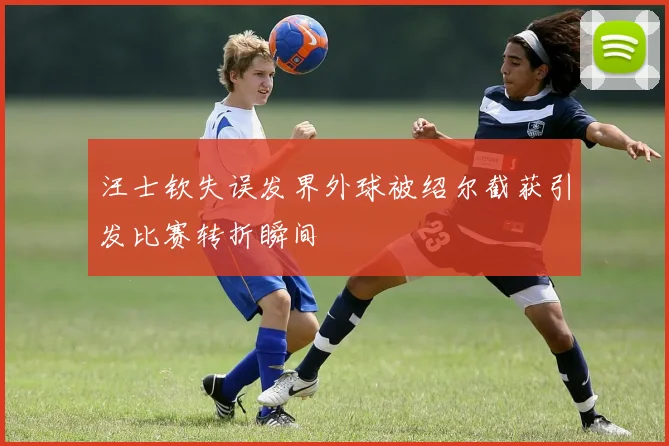 汪士钦失误发界外球被绍尔截获引发比赛转折瞬间