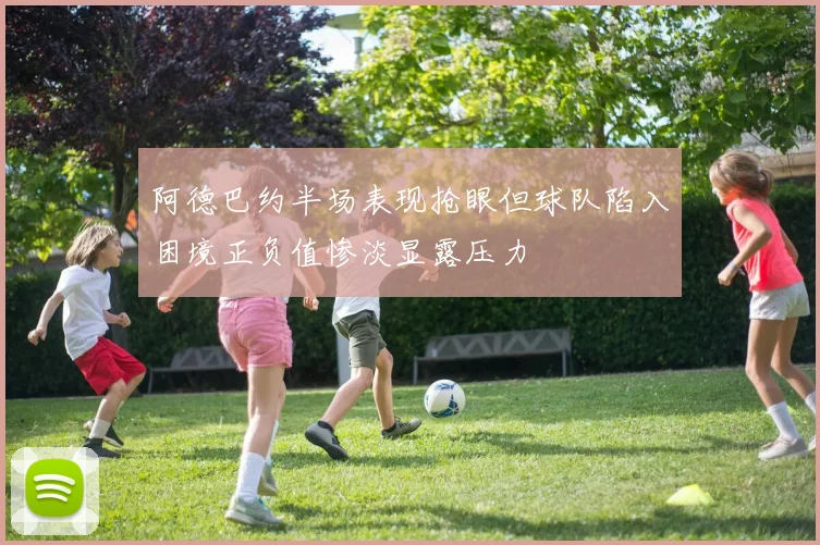 阿德巴约半场表现抢眼但球队陷入困境正负值惨淡显露压力