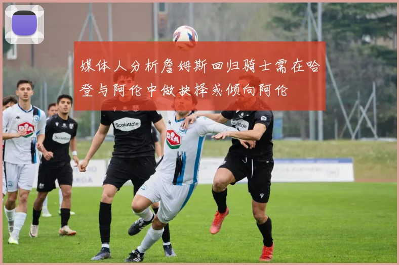 媒体人分析詹姆斯回归骑士需在哈登与阿伦中做抉择或倾向阿伦