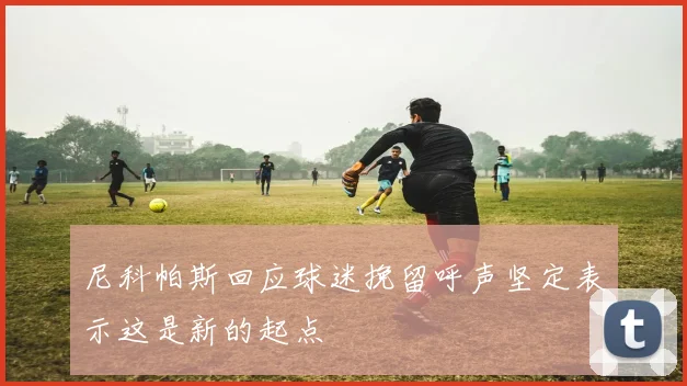尼科帕斯回应球迷挽留呼声坚定表示这是新的起点