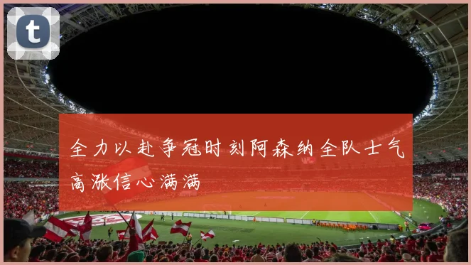 全力以赴争冠时刻阿森纳全队士气高涨信心满满