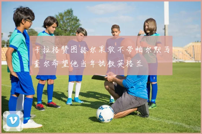 卡拉格赞图赫尔果敢不带帕尔默马奎尔希望他当年执教英格兰