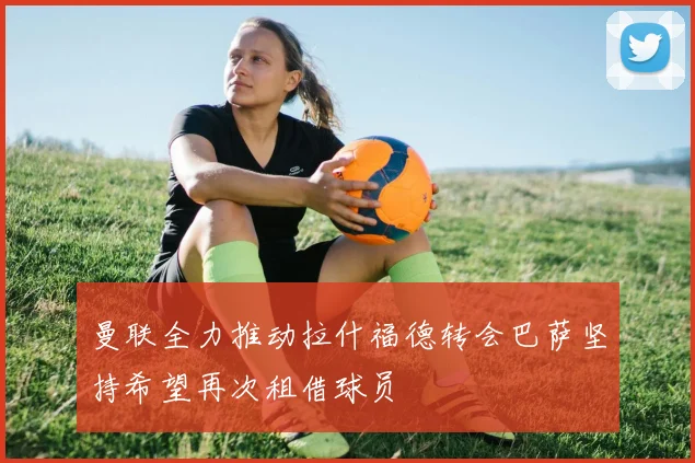 曼联全力推动拉什福德转会巴萨坚持希望再次租借球员