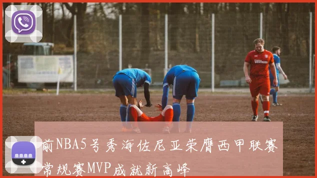 前NBA5号秀海佐尼亚荣膺西甲联赛常规赛MVP成就新高峰