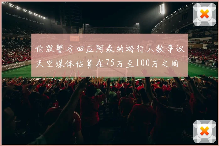 伦敦警方回应阿森纳游行人数争议天空媒体估算在75万至100万之间