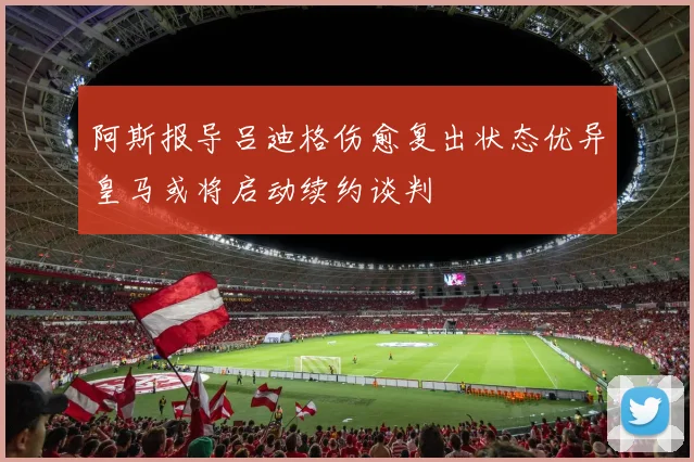 阿斯报导吕迪格伤愈复出状态优异皇马或将启动续约谈判