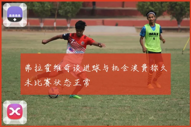 弗拉霍维奇谈进球与机会浪费称久未比赛状态正常