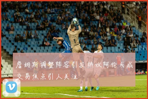 詹姆斯调整阵容引发热议阿伦或成交易焦点引人关注