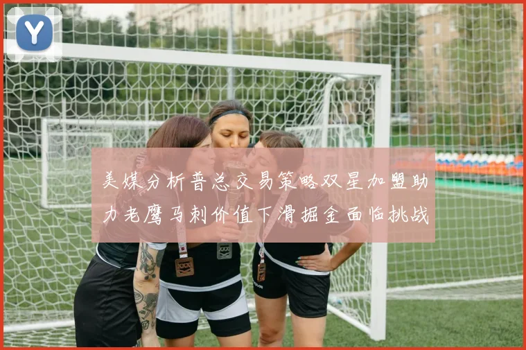 美媒分析普总交易策略双星加盟助力老鹰马刺价值下滑掘金面临挑战