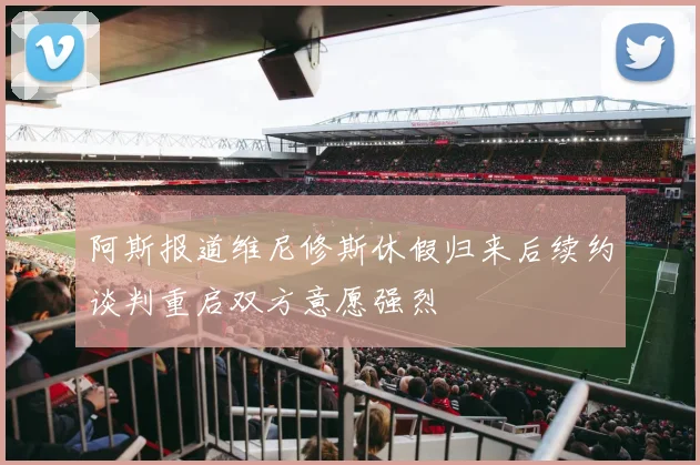 阿斯报道维尼修斯休假归来后续约谈判重启双方意愿强烈