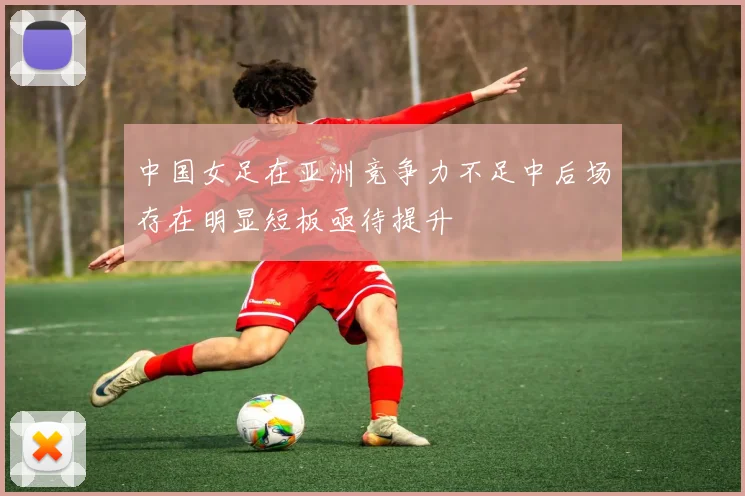 中国女足在亚洲竞争力不足中后场存在明显短板亟待提升